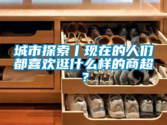 企業(yè)新聞城市探索丨現(xiàn)在的人們都喜歡逛什么樣的商超？